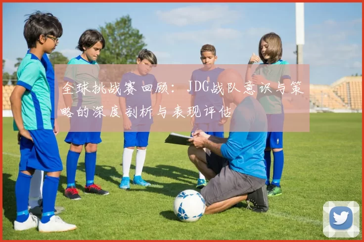 全球挑战赛回顾：JDG战队意识与策略的深度剖析与表现评估
