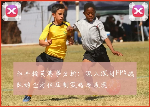 和平精英赛事分析：深入探讨FPX战队的全方位压制策略与表现