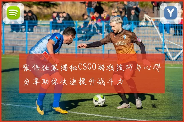 张伟独家揭秘CSGO游戏技巧与心得分享助你快速提升战斗力