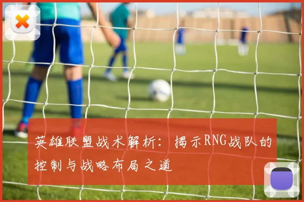 英雄联盟战术解析：揭示RNG战队的控制与战略布局之道