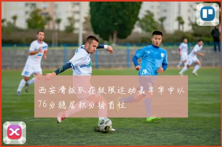 西安滑板队在极限运动嘉年华中以76分稳居积分榜首位