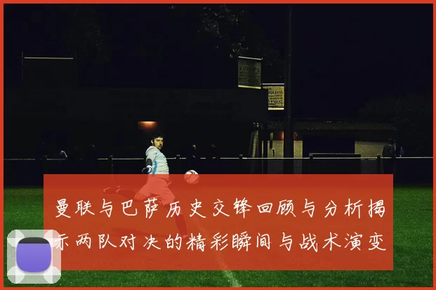 曼联与巴萨历史交锋回顾与分析揭示两队对决的精彩瞬间与战术演变