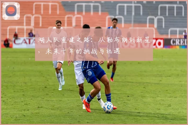 湖人队重建之路：从勒布朗到新星，未来十年的挑战与机遇