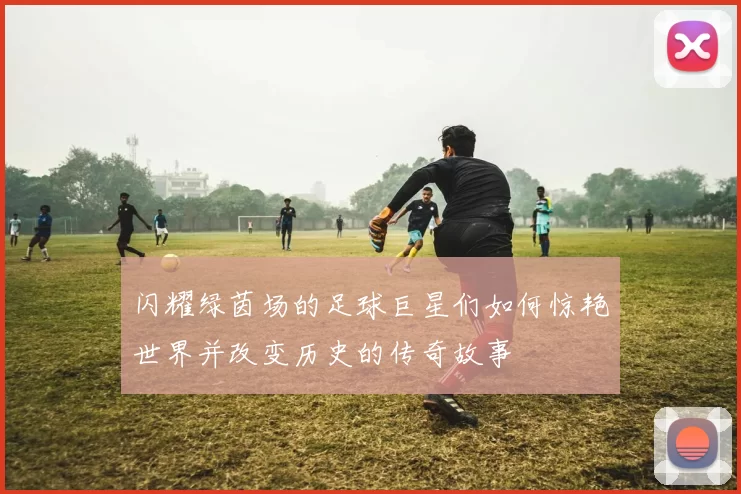 闪耀绿茵场的足球巨星们如何惊艳世界并改变历史的传奇故事