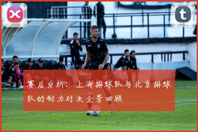赛后分析：上海排球队与北京排球队的耐力对决全景回顾