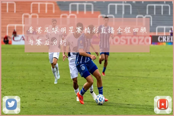 香港足球明星赛精彩直播全程回顾与赛后分析