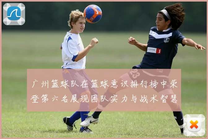 广州篮球队在篮球意识排行榜中荣登第六名展现团队实力与战术智慧