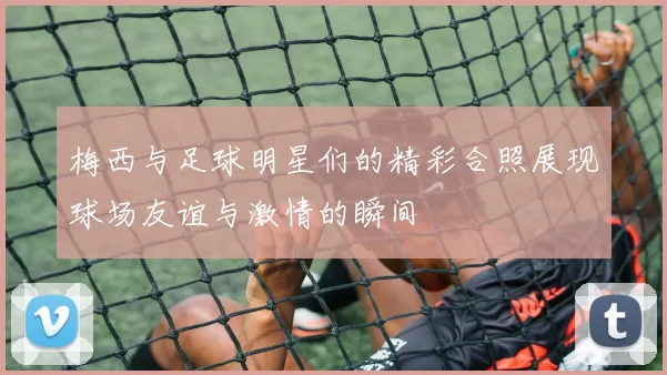 梅西与足球明星们的精彩合照展现球场友谊与激情的瞬间