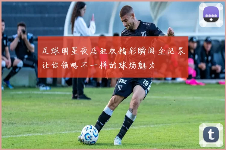 足球明星夜店狂欢精彩瞬间全记录让你领略不一样的球场魅力