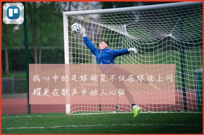 我心中的足球明星不仅在球场上闪耀更在歌声中动人心弦