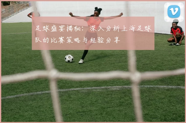 足球盛宴揭秘：深入分析上海足球队的比赛策略与经验分享