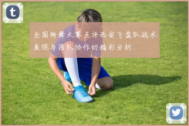 全国街舞大赛点评西安飞盘队战术表现与团队协作的精彩分析