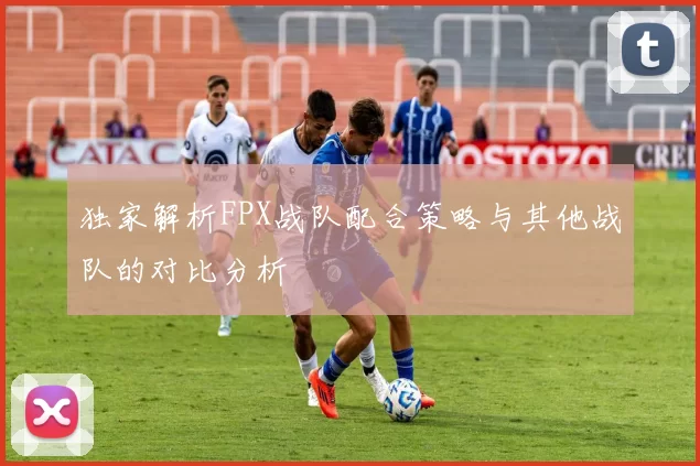 独家解析FPX战队配合策略与其他战队的对比分析