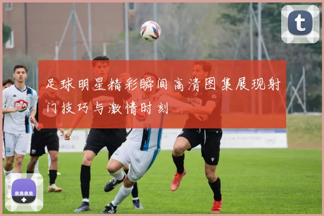 足球明星精彩瞬间高清图集展现射门技巧与激情时刻