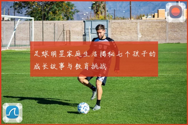 足球明星家庭生活揭秘七个孩子的成长故事与教育挑战