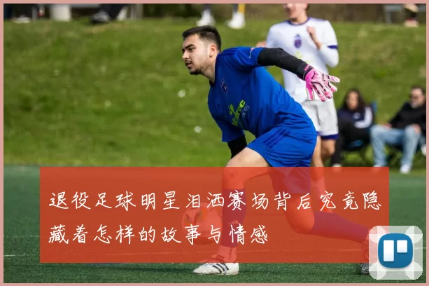 退役足球明星泪洒赛场背后究竟隐藏着怎样的故事与情感