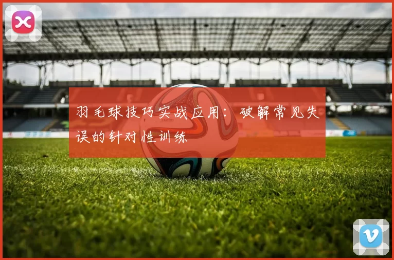 羽毛球技巧实战应用：破解常见失误的针对性训练