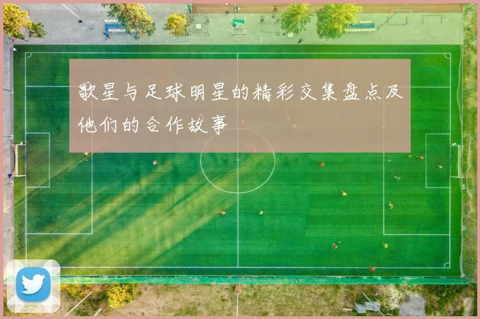 歌星与足球明星的精彩交集盘点及他们的合作故事