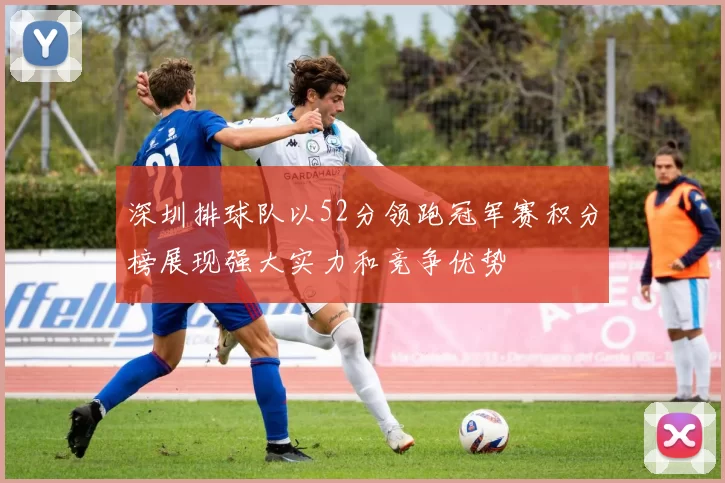 深圳排球队以52分领跑冠军赛积分榜展现强大实力和竞争优势