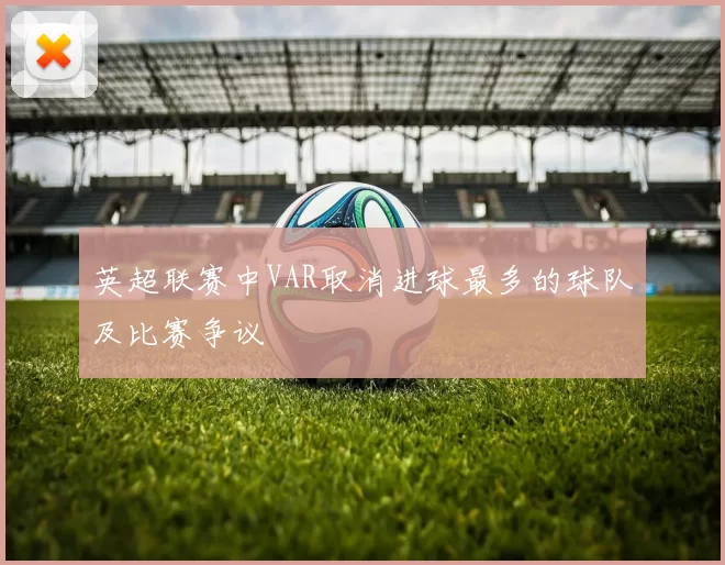 英超联赛中VAR取消进球最多的球队及比赛争议