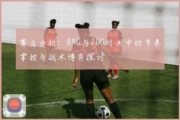 赛后分析：RNG与JDG对决中的节奏掌控与战术博弈探讨