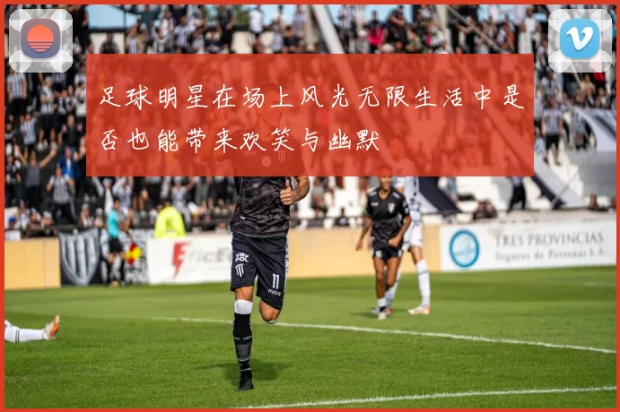 足球明星在场上风光无限生活中是否也能带来欢笑与幽默