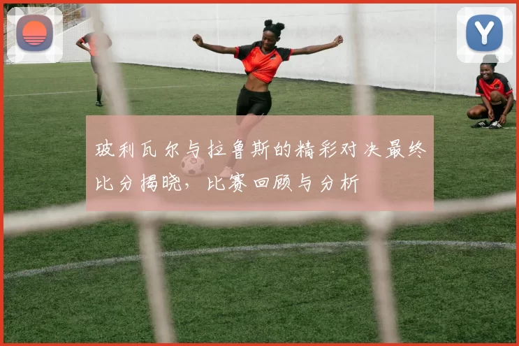 玻利瓦尔与拉鲁斯的精彩对决最终比分揭晓，比赛回顾与分析