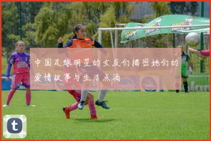 中国足球明星的女友们揭密她们的爱情故事与生活点滴