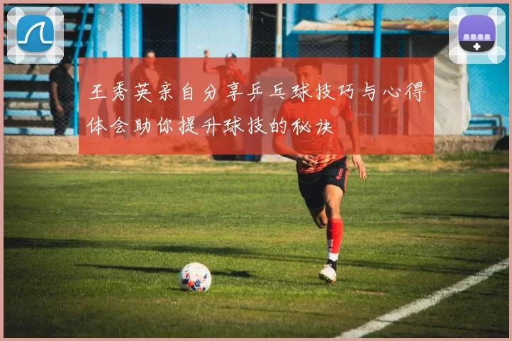 王秀英亲自分享乒乓球技巧与心得体会助你提升球技的秘诀