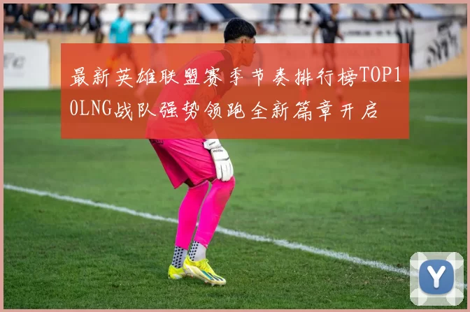 最新英雄联盟赛季节奏排行榜TOP10LNG战队强势领跑全新篇章开启
