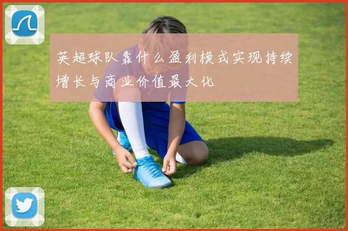 英超球队靠什么盈利模式实现持续增长与商业价值最大化
