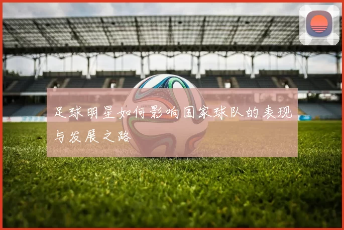 足球明星如何影响国家球队的表现与发展之路