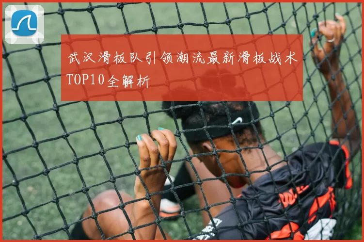 武汉滑板队引领潮流最新滑板战术TOP10全解析