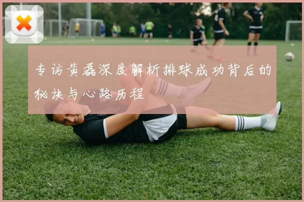专访黄磊深度解析排球成功背后的秘诀与心路历程