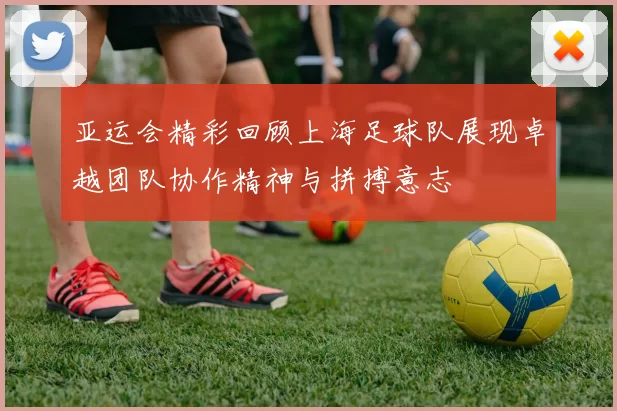 亚运会精彩回顾上海足球队展现卓越团队协作精神与拼搏意志