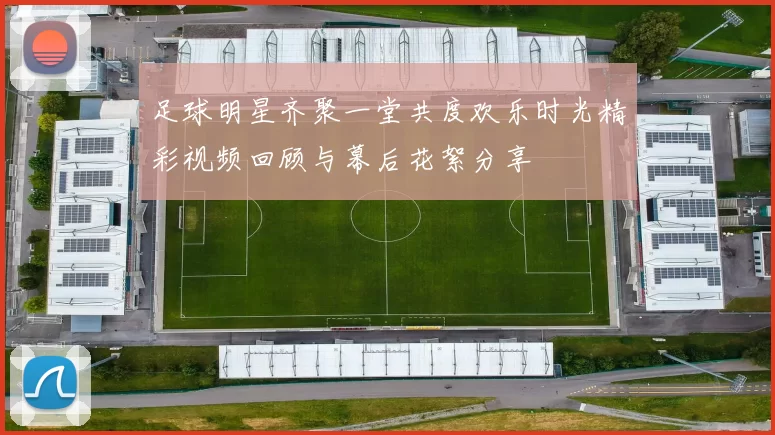 足球明星齐聚一堂共度欢乐时光精彩视频回顾与幕后花絮分享