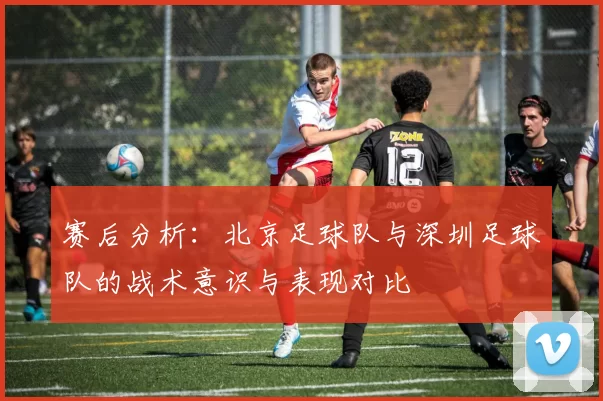 赛后分析：北京足球队与深圳足球队的战术意识与表现对比