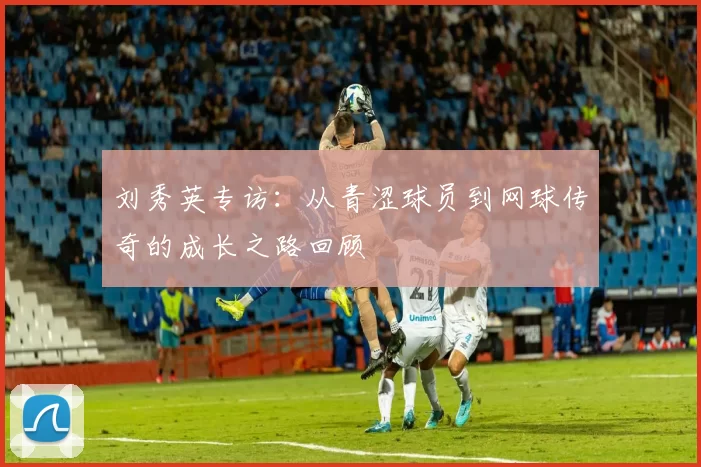 刘秀英专访：从青涩球员到网球传奇的成长之路回顾