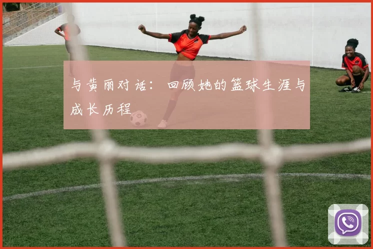 与黄丽对话：回顾她的篮球生涯与成长历程