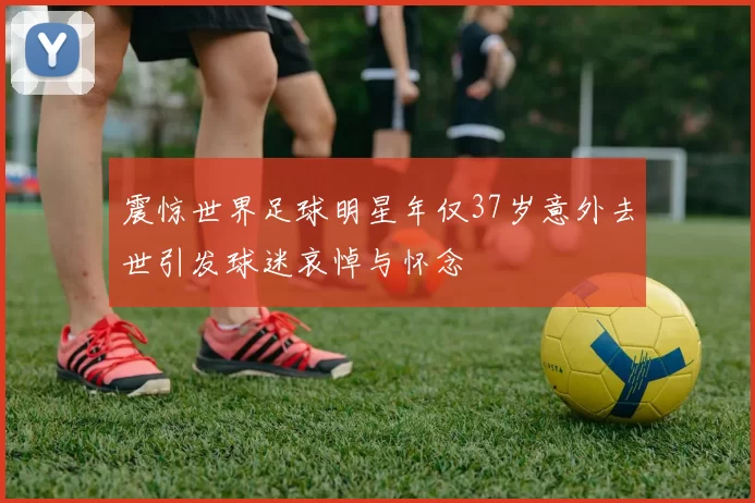 震惊世界足球明星年仅37岁意外去世引发球迷哀悼与怀念