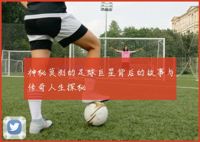 神秘莫测的足球巨星背后的故事与传奇人生探秘