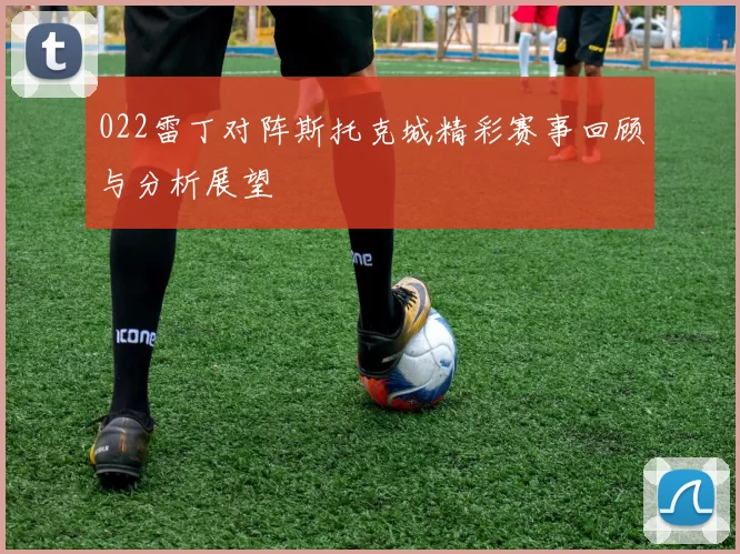 022雷丁对阵斯托克城精彩赛事回顾与分析展望