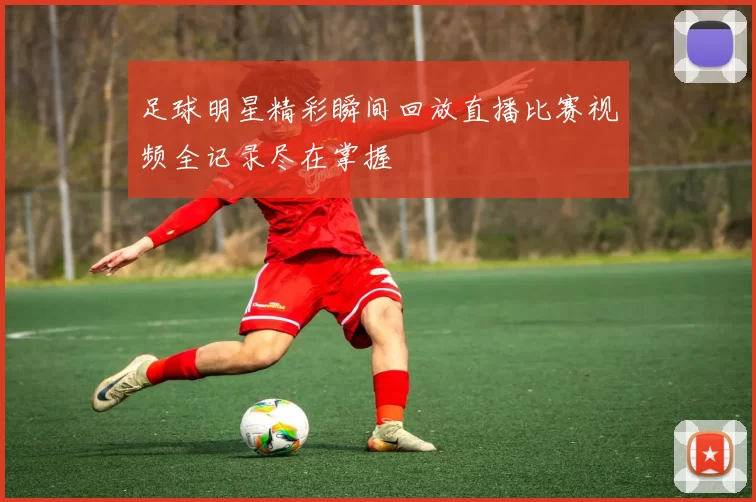 足球明星精彩瞬间回放直播比赛视频全记录尽在掌握