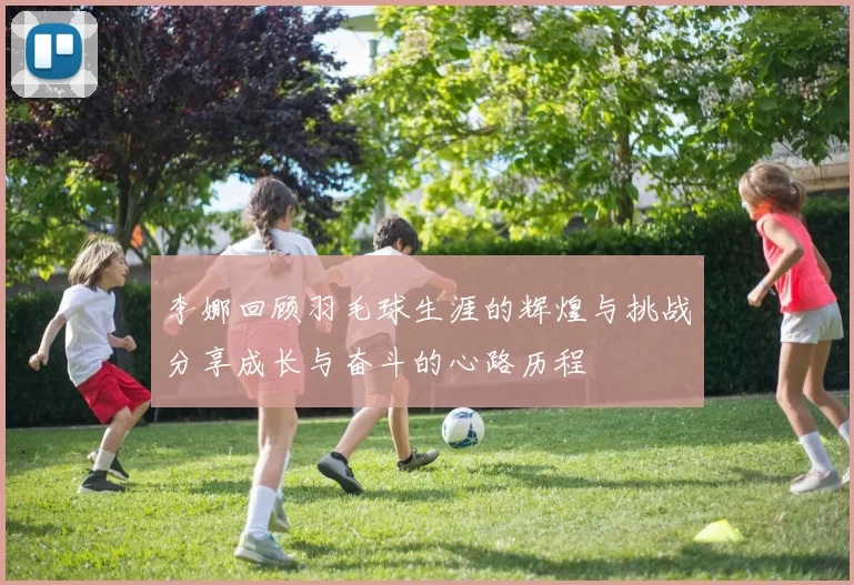 李娜回顾羽毛球生涯的辉煌与挑战分享成长与奋斗的心路历程