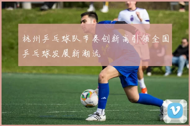 杭州乒乓球队节奏创新高引领全国乒乓球发展新潮流