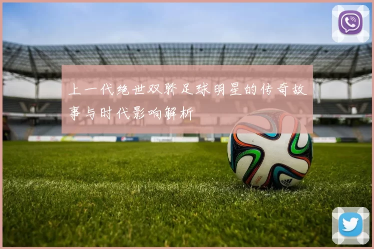 上一代绝世双骄足球明星的传奇故事与时代影响解析