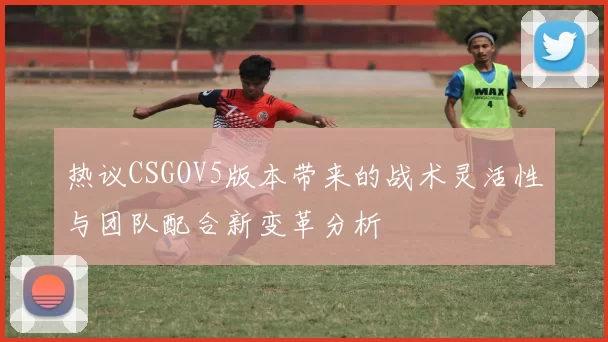 热议CSGOV5版本带来的战术灵活性与团队配合新变革分析
