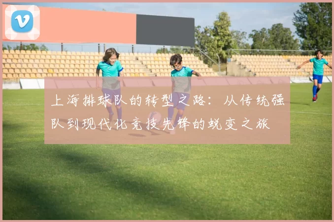 上海排球队的转型之路：从传统强队到现代化竞技先锋的蜕变之旅
