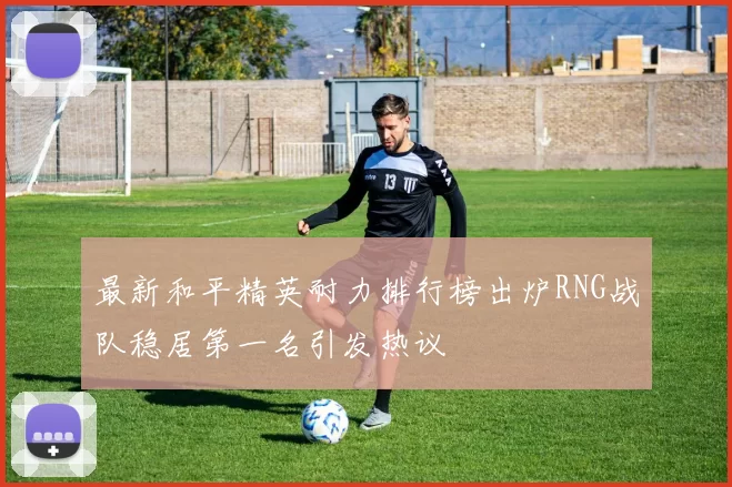 最新和平精英耐力排行榜出炉RNG战队稳居第一名引发热议