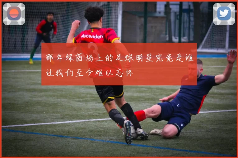 那年绿茵场上的足球明星究竟是谁让我们至今难以忘怀